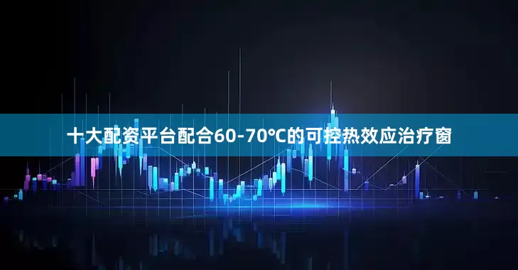 十大配资平台配合60-70℃的可控热效应治疗窗