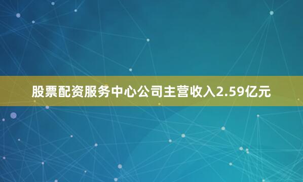 股票配资服务中心公司主营收入2.59亿元