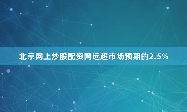 北京网上炒股配资网远超市场预期的2.5%