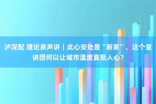 泸深配 理论亲声讲｜此心安处是“新家”，这个宣讲团何以让城市温度直抵人心？