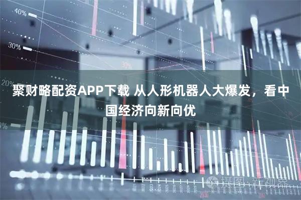 聚财略配资APP下载 从人形机器人大爆发，看中国经济向新向优