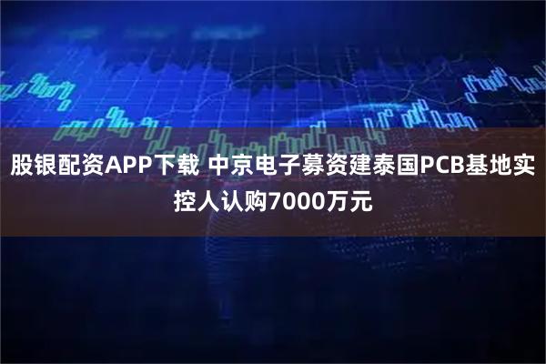 股银配资APP下载 中京电子募资建泰国PCB基地实控人认购7000万元