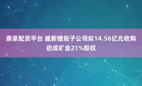 鼎豪配资平台 盛新锂能子公司拟14.56亿元收购启成矿业21%股权