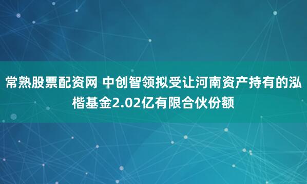 常熟股票配资网 中创智领拟受让河南资产持有的泓楷基金2.02亿有限合伙份额