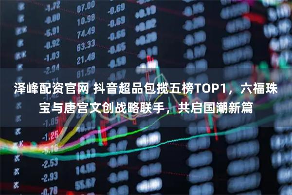 泽峰配资官网 抖音超品包揽五榜TOP1，六福珠宝与唐宫文创战略联手，共启国潮新篇