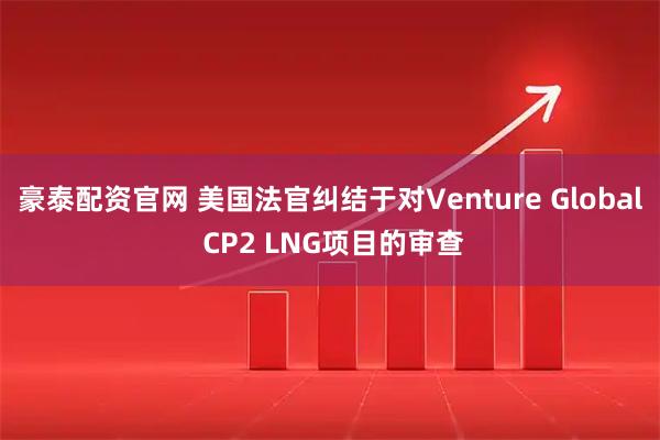 豪泰配资官网 美国法官纠结于对Venture Global CP2 LNG项目的审查