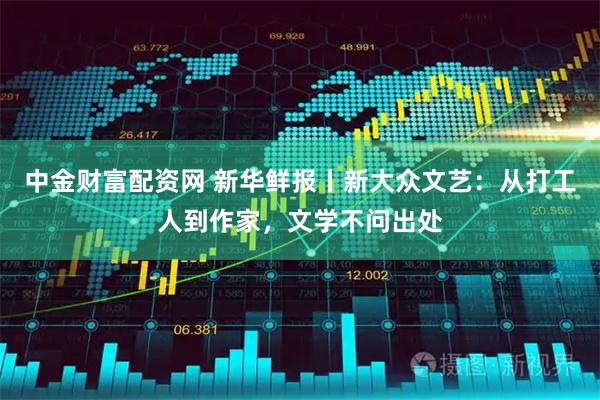 中金财富配资网 新华鲜报丨新大众文艺：从打工人到作家，文学不问出处
