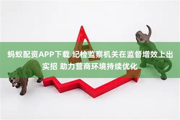 蚂蚁配资APP下载 纪检监察机关在监督增效上出实招 助力营商环境持续优化