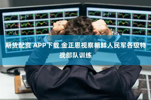 期货配资 APP下载 金正恩视察朝鲜人民军各级特战部队训练
