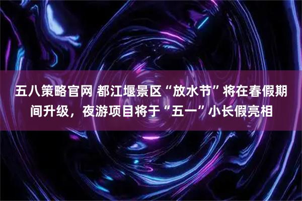 五八策略官网 都江堰景区“放水节”将在春假期间升级，夜游项目将于“五一”小长假亮相