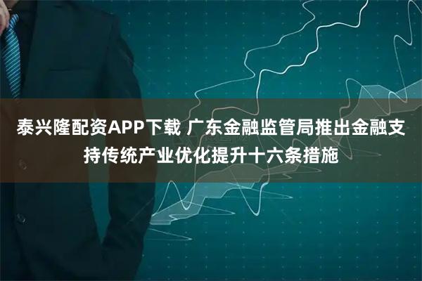 泰兴隆配资APP下载 广东金融监管局推出金融支持传统产业优化提升十六条措施