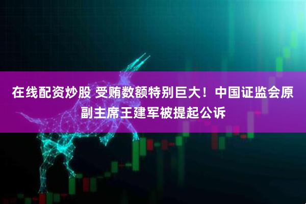 在线配资炒股 受贿数额特别巨大！中国证监会原副主席王建军被提起公诉