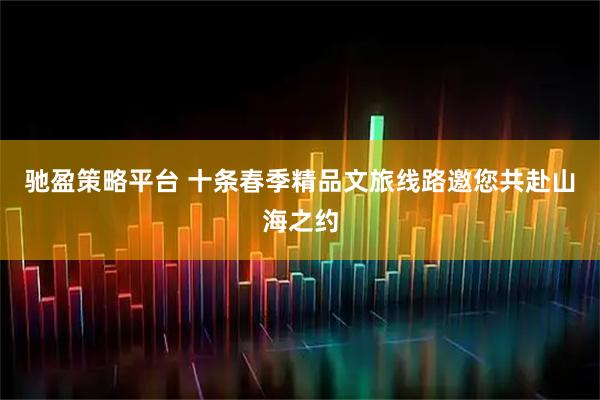 驰盈策略平台 十条春季精品文旅线路邀您共赴山海之约