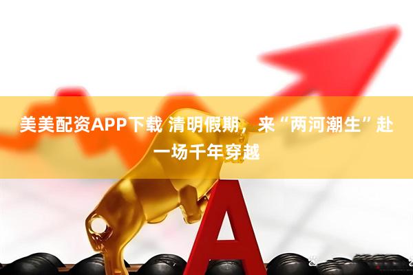 美美配资APP下载 清明假期，来“两河潮生”赴一场千年穿越