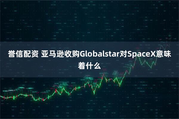 誉信配资 亚马逊收购Globalstar对SpaceX意味着什么