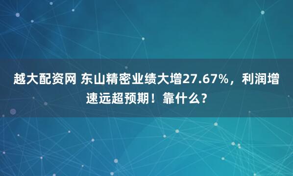 越大配资网 东山精密业绩大增27.67%，利润增速远超预期！靠什么？