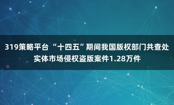 319策略平台 “十四五”期间我国版权部门共查处实体市场侵权盗版案件1.28万件