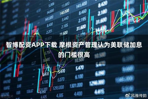 智博配资APP下载 摩根资产管理认为美联储加息的门槛很高