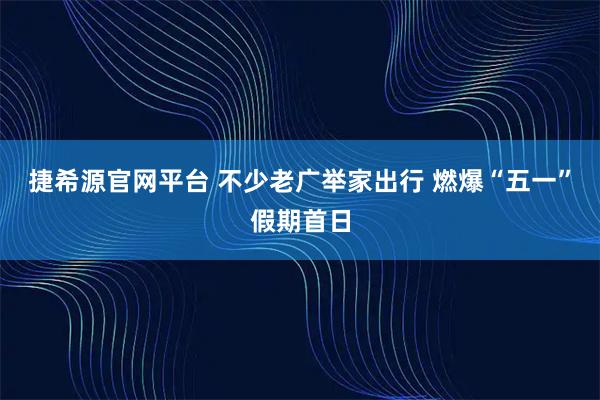 捷希源官网平台 不少老广举家出行 燃爆“五一”假期首日