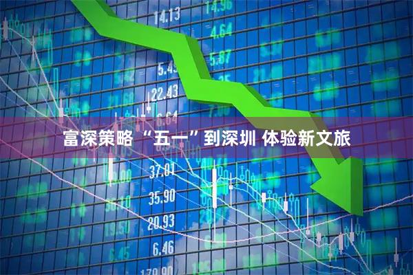 富深策略 “五一”到深圳 体验新文旅