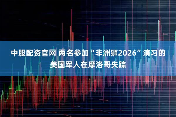 中股配资官网 两名参加“非洲狮2026”演习的美国军人在摩洛哥失踪