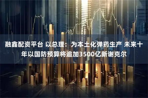 融鑫配资平台 以总理：为本土化弹药生产 未来十年以国防预算将追加3500亿新谢克尔
