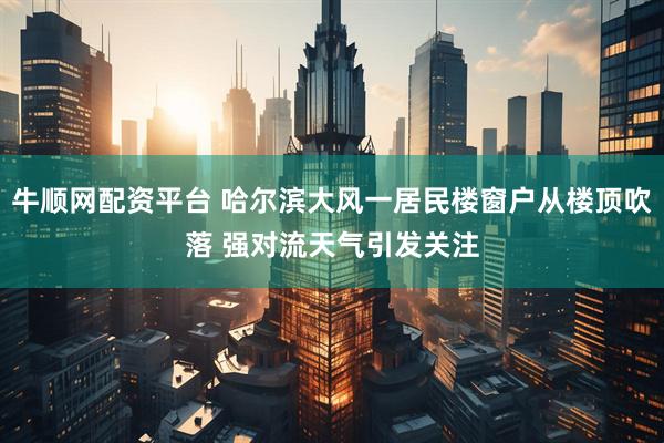 牛顺网配资平台 哈尔滨大风一居民楼窗户从楼顶吹落 强对流天气引发关注