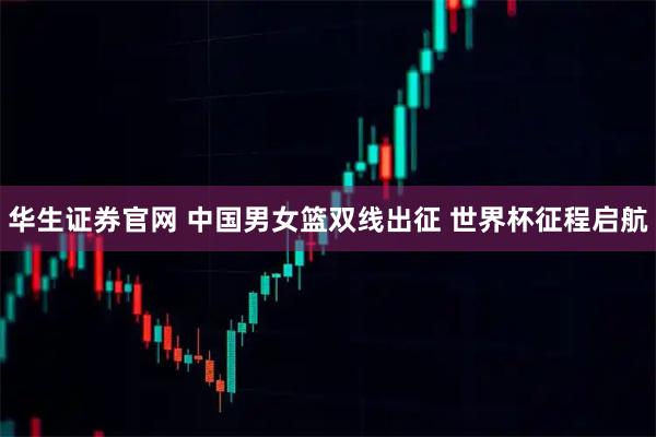 华生证券官网 中国男女篮双线出征 世界杯征程启航