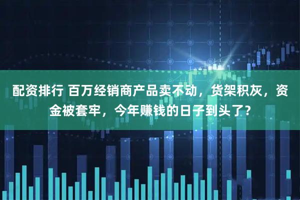 配资排行 百万经销商产品卖不动，货架积灰，资金被套牢，今年赚钱的日子到头了？