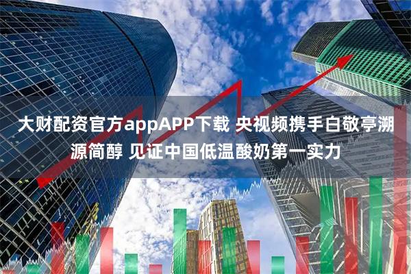 大财配资官方appAPP下载 央视频携手白敬亭溯源简醇 见证中国低温酸奶第一实力