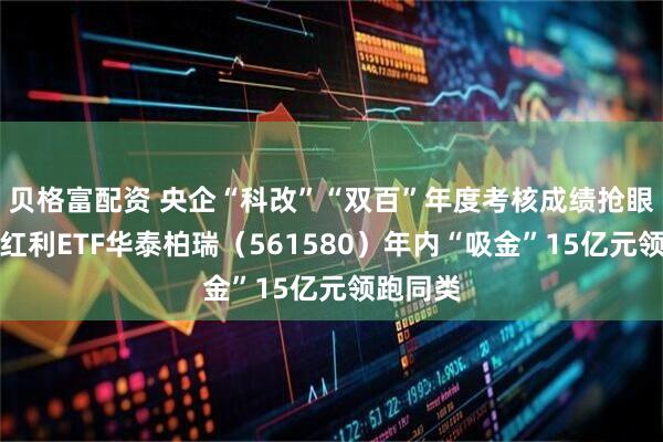 贝格富配资 央企“科改”“双百”年度考核成绩抢眼！央企红利ETF华泰柏瑞（561580）年内“吸金”15亿元领跑同类